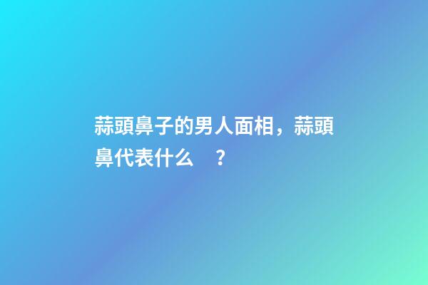 蒜頭鼻子的男人面相，蒜頭鼻代表什么？